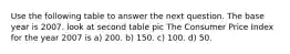 Use the following table to answer the next question. The base year is 2007. look at second table pic The Consumer Price Index for the year 2007 is a) 200. b) 150. c) 100. d) 50.