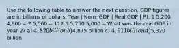 Use the following table to answer the next question. GDP figures are in billions of dollars. Year | Nom. GDP | Real GDP | P.I. 1 5,200 4,800 -- 2 5,500 -- 112 3 5,750 5,000 -- What was the real GDP in year 2? a) 4,820 billion b)4,875 billion c) 4,911 billion d)5,320 billion