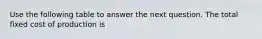 Use the following table to answer the next question. The total fixed cost of production is