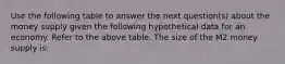 Use the following table to answer the next question(s) about the money supply given the following hypothetical data for an economy. Refer to the above table. The size of the M2 money supply is: