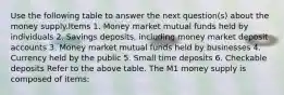 Use the following table to answer the next question(s) about the money supply.Items 1. Money market mutual funds held by individuals 2. Savings deposits, including money market deposit accounts 3. Money market mutual funds held by businesses 4. Currency held by the public 5. Small time deposits 6. Checkable deposits Refer to the above table. The M1 money supply is composed of items: