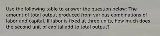 Use the following table to answer the question below: The amount of total output produced from various combinations of labor and capital. If labor is fixed at three units, how much does the second unit of capital add to total output?