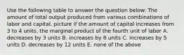 Use the following table to answer the question below: The amount of total output produced from various combinations of labor and capital. picture If the amount of capital increases from 3 to 4 units, the marginal product of the fourth unit of labor A. decreases by 3 units B. increases by 8 units C. increases by 5 units D. decreases by 12 units E. none of the above