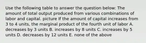 Use the following table to answer the question below: The amount of total output produced from various combinations of labor and capital. picture If the amount of capital increases from 3 to 4 units, the marginal product of the fourth unit of labor A. decreases by 3 units B. increases by 8 units C. increases by 5 units D. decreases by 12 units E. none of the above