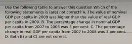 Use the following table to answer this question Which of the following statements is (are) not correct? A. The value of nominal GDP per capita in 2009 was higher than the value of real GDP per capita in 2009. B. The percentage change in nominal GDP per capita from 2007 to 2008 was 5 per cent. C. The percentage change in real GDP per capita from 2007 to 2008 was 3 per cent. D. Both B) and C) are not correct.