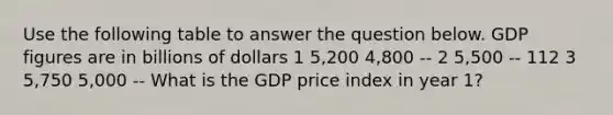 Use the following table to answer the question below. GDP figures are in billions of dollars 1 5,200 4,800 -- 2 5,500 -- 112 3 5,750 5,000 -- What is the GDP price index in year 1?