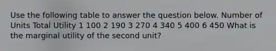 Use the following table to answer the question below. Number of Units Total Utility 1 100 2 190 3 270 4 340 5 400 6 450 What is the marginal utility of the second unit?