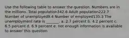 Use the following table to answer the question. Numbers are in the millions. Total population342.6 Adult population222.7 Number of unemployed9.4 Number of employed135.3 The unemployment rate is _______. a. 2.7 percent b. 4.2 percent c. 6.5 percent d. 6.9 percent e. not enough information is available to answer this question