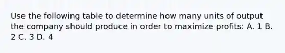 Use the following table to determine how many units of output the company should produce in order to maximize profits: A. 1 B. 2 C. 3 D. 4