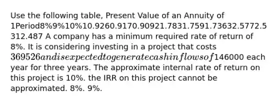 Use the following table, Present Value of an Annuity of 1Period8%9%10%10.9260.9170.90921.7831.7591.73632.5772.5312.487 A company has a minimum required rate of return of 8%. It is considering investing in a project that costs 369526 and is expected to generate cash inflows of146000 each year for three years. The approximate internal rate of return on this project is 10%. the IRR on this project cannot be approximated. 8%. 9%.