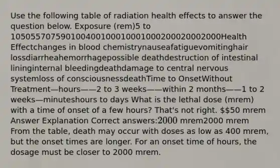 Use the following table of radiation health effects to answer the question below. Exposure (rem)5 to 105055707590100400100010001000200020002000Health Effectchanges in blood chemistrynauseafatiguevomitinghair lossdiarrheahemorrhagepossible deathdestruction of intestinal lininginternal bleedingdeathdamage to central nervous systemloss of consciousnessdeathTime to OnsetWithout Treatment—hours——2 to 3 weeks——within 2 months——1 to 2 weeks—minuteshours to days What is the lethal dose (mrem) with a time of onset of a few hours? That's not right. 50 mrem Answer Explanation Correct answers:2000 (mrem)2000 mrem​ From the table, death may occur with doses as low as 400 mrem, but the onset times are longer. For an onset time of hours, the dosage must be closer to 2000 mrem.