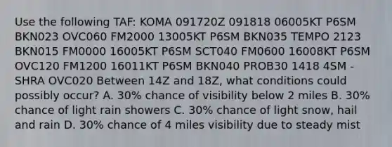 Use the following TAF: KOMA 091720Z 091818 06005KT P6SM BKN023 OVC060 FM2000 13005KT P6SM BKN035 TEMPO 2123 BKN015 FM0000 16005KT P6SM SCT040 FM0600 16008KT P6SM OVC120 FM1200 16011KT P6SM BKN040 PROB30 1418 4SM -SHRA OVC020 Between 14Z and 18Z, what conditions could possibly occur? A. 30% chance of visibility below 2 miles B. 30% chance of light rain showers C. 30% chance of light snow, hail and rain D. 30% chance of 4 miles visibility due to steady mist