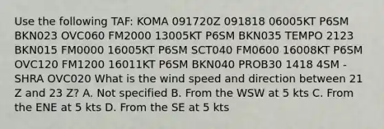 Use the following TAF: KOMA 091720Z 091818 06005KT P6SM BKN023 OVC060 FM2000 13005KT P6SM BKN035 TEMPO 2123 BKN015 FM0000 16005KT P6SM SCT040 FM0600 16008KT P6SM OVC120 FM1200 16011KT P6SM BKN040 PROB30 1418 4SM -SHRA OVC020 What is the wind speed and direction between 21 Z and 23 Z? A. Not specified B. From the WSW at 5 kts C. From the ENE at 5 kts D. From the SE at 5 kts