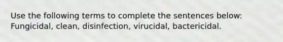 Use the following terms to complete the sentences below: Fungicidal, clean, disinfection, virucidal, bactericidal.