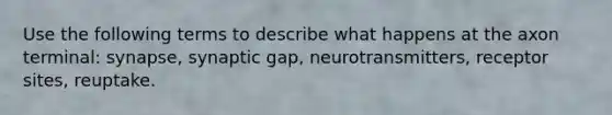 Use the following terms to describe what happens at the axon terminal: synapse, synaptic gap, neurotransmitters, receptor sites, reuptake.