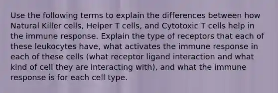 Use the following terms to explain the differences between how Natural Killer cells, Helper T cells, and Cytotoxic T cells help in the immune response. Explain the type of receptors that each of these leukocytes have, what activates the immune response in each of these cells (what receptor ligand interaction and what kind of cell they are interacting with), and what the immune response is for each cell type.