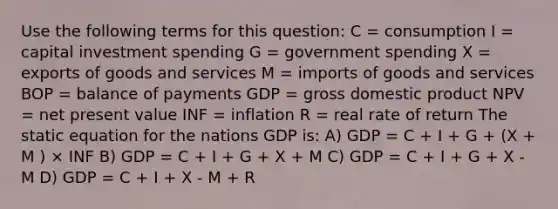 Use the following terms for this question: C = consumption I = capital investment spending G = government spending X = exports of goods and services M = imports of goods and services BOP = balance of payments GDP = gross domestic product NPV = net present value INF = inflation R = real rate of return The static equation for the nations GDP is: A) GDP = C + I + G + (X + M ) × INF B) GDP = C + I + G + X + M C) GDP = C + I + G + X - M D) GDP = C + I + X - M + R