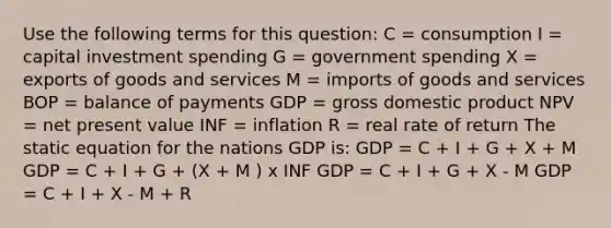 Use the following terms for this question: C = consumption I = capital investment spending G = government spending X = exports of goods and services M = imports of goods and services BOP = balance of payments GDP = gross domestic product NPV = net present value INF = inflation R = real rate of return The static equation for the nations GDP is: GDP = C + I + G + X + M GDP = C + I + G + (X + M ) x INF GDP = C + I + G + X - M GDP = C + I + X - M + R