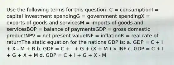 Use the following terms for this question: C = consumptionI = capital investment spendingG = government spendingX = exports of goods and servicesM = imports of goods and servicesBOP = balance of paymentsGDP = gross domestic productNPV = net present valueINF = inflationR = real rate of returnThe static equation for the nations GDP is: a. GDP = C + I + X - M + R b. GDP = C + I + G + (X + M ) × INF c. GDP = C + I + G + X + M d. GDP = C + I + G + X - M