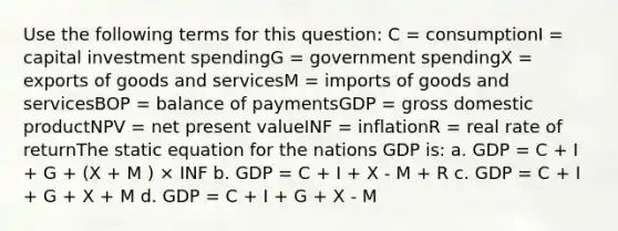 Use the following terms for this question: C = consumptionI = capital investment spendingG = government spendingX = exports of goods and servicesM = imports of goods and servicesBOP = balance of paymentsGDP = gross domestic productNPV = net present valueINF = inflationR = real rate of returnThe static equation for the nations GDP is: a. GDP = C + I + G + (X + M ) × INF b. GDP = C + I + X - M + R c. GDP = C + I + G + X + M d. GDP = C + I + G + X - M