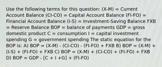 Use the following terms for this question: (X-M) = Current Account Balance (CI-CO) = Capital Account Balance (FI-FO) = Financial Account Balance (I-S) = Investment-Saving Balance FXB = Reserve Balance BOP = balance of payments GDP = gross domestic product C = consumption I = capital investment spending G = government spending The static equation for the BOP is: A) BOP = (X-M) - (CI-CO) - (FI-FO) + FXB B) BOP = (X-M) + (I-S) + (FI-FO) + FXB C) BOP = (X-M) + (CI-CO) + (FI-FO) + FXB D) BOP = GDP - [C + I +G] + (FI-FO)