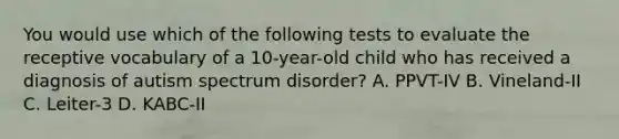 You would use which of the following tests to evaluate the receptive vocabulary of a 10-year-old child who has received a diagnosis of autism spectrum disorder? A. PPVT-IV B. Vineland-II C. Leiter-3 D. KABC-II