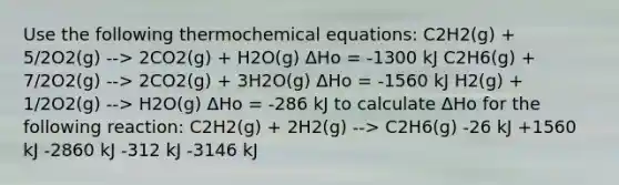 Use the following thermochemical equations: C2H2(g) + 5/2O2(g) --> 2CO2(g) + H2O(g) ΔHo = -1300 kJ C2H6(g) + 7/2O2(g) --> 2CO2(g) + 3H2O(g) ΔHo = -1560 kJ H2(g) + 1/2O2(g) --> H2O(g) ΔHo = -286 kJ to calculate ΔHo for the following reaction: C2H2(g) + 2H2(g) --> C2H6(g) -26 kJ +1560 kJ -2860 kJ -312 kJ -3146 kJ