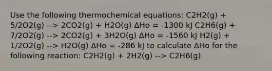 Use the following thermochemical equations: C2H2(g) + 5/2O2(g) --> 2CO2(g) + H2O(g) ΔHo = -1300 kJ C2H6(g) + 7/2O2(g) --> 2CO2(g) + 3H2O(g) ΔHo = -1560 kJ H2(g) + 1/2O2(g) --> H2O(g) ΔHo = -286 kJ to calculate ΔHo for the following reaction: C2H2(g) + 2H2(g) --> C2H6(g)