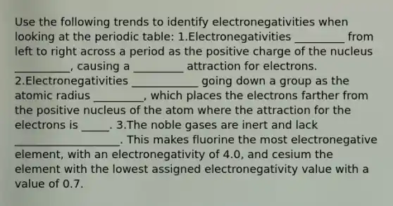 Use the following trends to identify electronegativities when looking at the periodic table: 1.Electronegativities _________ from left to right across a period as the positive charge of the nucleus __________, causing a _________ attraction for electrons. 2.Electronegativities ____________ going down a group as the atomic radius _________, which places the electrons farther from the positive nucleus of the atom where the attraction for the electrons is _____. 3.The noble gases are inert and lack ___________________. This makes fluorine the most electronegative element, with an electronegativity of 4.0, and cesium the element with the lowest assigned electronegativity value with a value of 0.7.