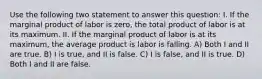 Use the following two statement to answer this question: I. If the marginal product of labor is zero, the total product of labor is at its maximum. II. If the marginal product of labor is at its maximum, the average product is labor is falling. A) Both I and II are true. B) I is true, and II is false. C) I is false, and II is true. D) Both I and II are false.