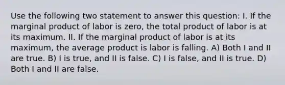 Use the following two statement to answer this question: I. If the marginal product of labor is zero, the total product of labor is at its maximum. II. If the marginal product of labor is at its maximum, the average product is labor is falling. A) Both I and II are true. B) I is true, and II is false. C) I is false, and II is true. D) Both I and II are false.