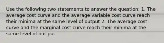 Use the following two statements to answer the question: 1. The average cost curve and the average variable cost curve reach their minima at the same level of output 2. The average cost curve and the marginal cost curve reach their minima at the same level of out put