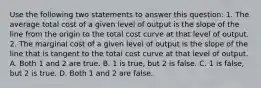 Use the following two statements to answer this question: 1. The average total cost of a given level of output is the slope of the line from the origin to the total cost curve at that level of output. 2. The marginal cost of a given level of output is the slope of the line that is tangent to the total cost curve at that level of output. A. Both 1 and 2 are true. B. 1 is true, but 2 is false. C. 1 is false, but 2 is true. D. Both 1 and 2 are false.