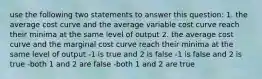 use the following two statements to answer this question: 1. the average cost curve and the average variable cost curve reach their minima at the same level of output 2. the average cost curve and the marginal cost curve reach their minima at the same level of output -1 is true and 2 is false -1 is false and 2 is true -both 1 and 2 are false -both 1 and 2 are true