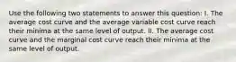 Use the following two statements to answer this question: I. The average cost curve and the average variable cost curve reach their minima at the same level of output. II. The average cost curve and the marginal cost curve reach their minima at the same level of output.