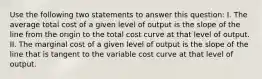 Use the following two statements to answer this question: I. The average total cost of a given level of output is the slope of the line from the origin to the total cost curve at that level of output. II. The marginal cost of a given level of output is the slope of the line that is tangent to the variable cost curve at that level of output.