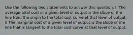 Use the following two statements to answer this question: I. The average total cost of a given level of output is the slope of the line from the origin to the total cost curve at that level of output. II The marginal cost of a given level of output is the slope of the line that is tangent to the total cost curve at that level of output.