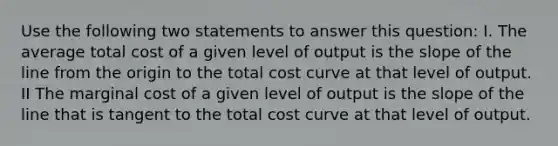 Use the following two statements to answer this question: I. The average total cost of a given level of output is the slope of the line from the origin to the total cost curve at that level of output. II The marginal cost of a given level of output is the slope of the line that is tangent to the total cost curve at that level of output.