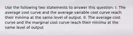 Use the following two statements to answer this question: I. The average cost curve and the average variable cost curve reach their minima at the same level of output. II. The average cost curve and the marginal cost curve reach their minima at the same level of output