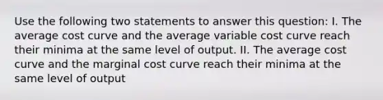 Use the following two statements to answer this question: I. The average cost curve and the average variable cost curve reach their minima at the same level of output. II. The average cost curve and the marginal cost curve reach their minima at the same level of output