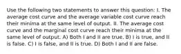 Use the following two statements to answer this question: I. The average cost curve and the average variable cost curve reach their minima at the same level of output. II. The average cost curve and the marginal cost curve reach their minima at the same level of output. A) Both I and II are true. B) I is true, and II is false. C) I is false, and II is true. D) Both I and II are false.