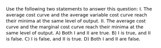 Use the following two statements to answer this question: I. The average cost curve and the average variable cost curve reach their minima at the same level of output. II. The average cost curve and the marginal cost curve reach their minima at the same level of output. A) Both I and II are true. B) I is true, and II is false. C) I is false, and II is true. D) Both I and II are false.