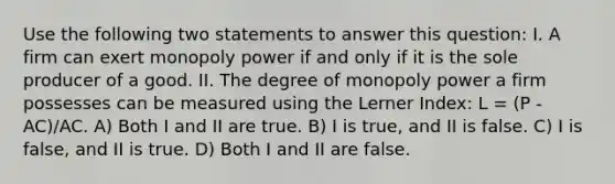 Use the following two statements to answer this question: I. A firm can exert monopoly power if and only if it is the sole producer of a good. II. The degree of monopoly power a firm possesses can be measured using the Lerner Index: L = (P - AC)/AC. A) Both I and II are true. B) I is true, and II is false. C) I is false, and II is true. D) Both I and II are false.