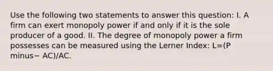 Use the following two statements to answer this​ question: I. A firm can exert monopoly power if and only if it is the sole producer of a good. II. The degree of monopoly power a firm possesses can be measured using the Lerner​ Index: L=(P minus− ​AC)/AC.