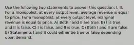 Use the following two statements to answer this question: I. II. For a monopolist, at every output level, average revenue is equal to price. For a monopolist, at every output level, marginal revenue is equal to price. A) Both I and II are true. B) I is true, and II is false. C) I is false, and II is true. D) Both I and II are false. E) Statements I and II could either be true or false depending upon demand.