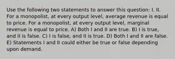 Use the following two statements to answer this question: I. II. For a monopolist, at every output level, average revenue is equal to price. For a monopolist, at every output level, marginal revenue is equal to price. A) Both I and II are true. B) I is true, and II is false. C) I is false, and II is true. D) Both I and II are false. E) Statements I and II could either be true or false depending upon demand.