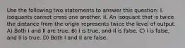 Use the following two statements to answer this question: I. Isoquants cannot cross one another. II. An isoquant that is twice the distance from the origin represents twice the level of output. A) Both I and II are true. B) I is true, and II is false. C) I is false, and II is true. D) Both I and II are false.