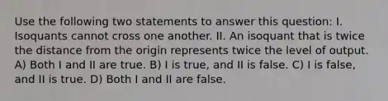 Use the following two statements to answer this question: I. Isoquants cannot cross one another. II. An isoquant that is twice the distance from the origin represents twice the level of output. A) Both I and II are true. B) I is true, and II is false. C) I is false, and II is true. D) Both I and II are false.