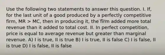 Use the following two statements to answer this question. I. If, for the last unit of a good produced by a perfectly competitive firm, MR > MC, then in producing it, the firm added more total revenue than it added to total cost. II. In perfect competition, price is equal to average revenue but <a href='https://www.questionai.com/knowledge/ktgHnBD4o3-greater-than' class='anchor-knowledge'>greater than</a> marginal revenue. A) I is true, II is true B) I is true, II is false C) I is false, II is true D) I is false, II is false