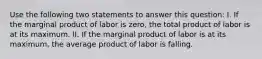 Use the following two statements to answer this​ question: I. If the marginal product of labor is​ zero, the total product of labor is at its maximum. II. If the marginal product of labor is at its​ maximum, the average product of labor is falling.